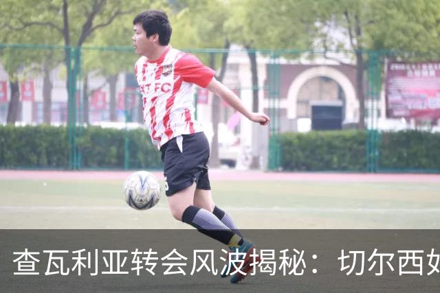 查瓦利亚转会风波揭秘：切尔西如何看中这位西甲明星的潜力？